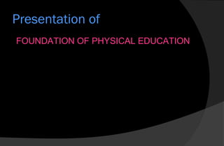 Presentation of
FOUNDATION OF PHYSICAL EDUCATION
 
