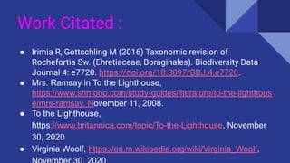 Work Citated :
● Irimia R, Gottschling M (2016) Taxonomic revision of
Rochefortia Sw. (Ehretiaceae, Boraginales). Biodiversity Data
Journal 4: e7720. https://doi.org/10.3897/BDJ.4.e7720.
● Mrs. Ramsay in To the Lighthouse,
https://www.shmoop.com/study-guides/literature/to-the-lighthous
e/mrs-ramsay, November 11, 2008.
● To the Lighthouse,
https://www.britannica.com/topic/To-the-Lighthouse, November
30, 2020
● Virginia Woolf, https://en.m.wikipedia.org/wiki/Virginia_Woolf,
 