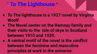 “ To The Lighthouse ”
● To The lighthouse is a 1927 novel by Virginia
Woolf
● The Novel center on the Ramsay family and
their visits to the Isle of skye in Scotland
between 1910 and 1920.
● A central motif of the novel is the conﬂict
between the feminine and masculine
principles at work in the universe.
 