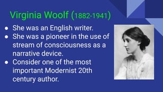 Virginia Woolf (1882-1941)
● She was an English writer.
● She was a pioneer in the use of
stream of consciousness as a
narrative device.
● Consider one of the most
important Modernist 20th
century author.
 