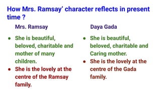 How Mrs. Ramsay’ character reﬂects in present
time ?
Mrs. Ramsay
● She is beautiful,
beloved, charitable and
mother of many
children.
● She is the lovely at the
centre of the Ramsay
family.
Daya Gada
● She is beautiful,
beloved, charitable and
Caring mother.
● She is the lovely at the
centre of the Gada
family.
 