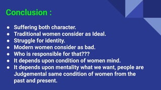 Conclusion :
● Suffering both character.
● Traditional women consider as Ideal.
● Struggle for identity.
● Modern women consider as bad.
● Who is responsible for that???
● It depends upon condition of women mind.
● It depends upon mentality what we want, people are
Judgemental same condition of women from the
past and present.
 