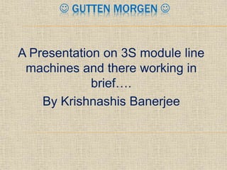  GUTTEN MORGEN 
A Presentation on 3S module line
machines and there working in
brief….
By Krishnashis Banerjee
 