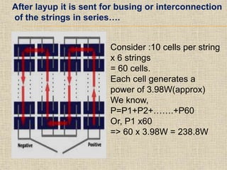After layup it is sent for busing or interconnection
of the strings in series….
Consider :10 cells per string
x 6 strings
= 60 cells.
Each cell generates a
power of 3.98W(approx)
We know,
P=P1+P2+…….+P60
Or, P1 x60
=> 60 x 3.98W = 238.8W
 