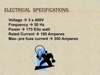 ELECTRICAL SPECIFICATIONS:
Voltage  3 x 400V
Frequency  50 Hz
Power  175 Kilo watt
Rated Current  180 Amperes
Max- pre fuse current  200 Amperes
 