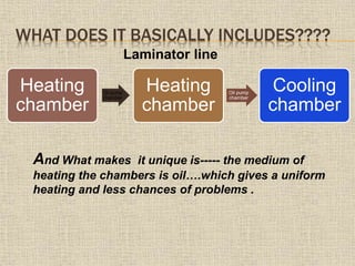 WHAT DOES IT BASICALLY INCLUDES????
Heating
chamber
Oil pump
chamber
Heating
chamber
Oil pump
chamber
Cooling
chamber
Laminator line
And What makes it unique is----- the medium of
heating the chambers is oil….which gives a uniform
heating and less chances of problems .
 