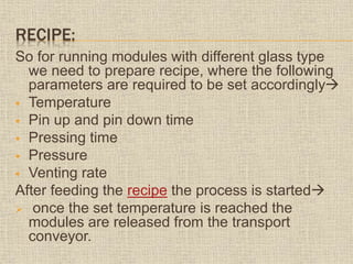 RECIPE:
So for running modules with different glass type
we need to prepare recipe, where the following
parameters are required to be set accordingly
 Temperature
 Pin up and pin down time
 Pressing time
 Pressure
 Venting rate
After feeding the recipe the process is started
 once the set temperature is reached the
modules are released from the transport
conveyor.
 