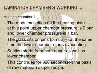 LAMINATOR CHAMBER’S WORKING….
Heating chamber 1:
 The modules settles on the heating plate ---
at this point upper chamber pressure is 0 bar
and lower chamber pressure is 1 bar.
 The glass sits on pins (pin up)--- at the same
time the lower chamber starts evacuating.
 Suction starts from both upper as well as
lower chamber.
 This continues for 360 seconds(on the basis
of raw material) as per recipe.
 