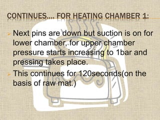 CONTINUES…. FOR HEATING CHAMBER 1:
 Next pins are down but suction is on for
lower chamber, for upper chamber
pressure starts increasing to 1bar and
pressing takes place.
 This continues for 120seconds(on the
basis of raw mat.)
 
