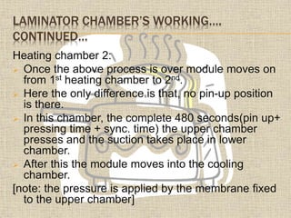 LAMINATOR CHAMBER’S WORKING….
CONTINUED…
Heating chamber 2:
 Once the above process is over module moves on
from 1st heating chamber to 2nd.
 Here the only difference is that, no pin-up position
is there.
 In this chamber, the complete 480 seconds(pin up+
pressing time + sync. time) the upper chamber
presses and the suction takes place in lower
chamber.
 After this the module moves into the cooling
chamber.
[note: the pressure is applied by the membrane fixed
to the upper chamber]
 