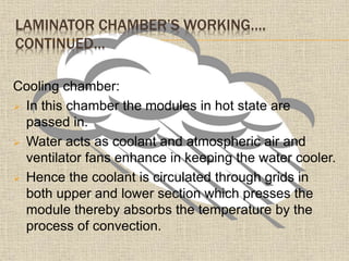 LAMINATOR CHAMBER’S WORKING….
CONTINUED…
Cooling chamber:
 In this chamber the modules in hot state are
passed in.
 Water acts as coolant and atmospheric air and
ventilator fans enhance in keeping the water cooler.
 Hence the coolant is circulated through grids in
both upper and lower section which presses the
module thereby absorbs the temperature by the
process of convection.
 