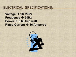 ELECTRICAL SPECIFICATIONS:
Voltage  1Ф 230V
Frequency  50Hz
Power  3.68 kilo watt
Rated Current  16 Amperes
 