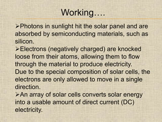 Photons in sunlight hit the solar panel and are
absorbed by semiconducting materials, such as
silicon.
Electrons (negatively charged) are knocked
loose from their atoms, allowing them to flow
through the material to produce electricity.
Due to the special composition of solar cells, the
electrons are only allowed to move in a single
direction.
An array of solar cells converts solar energy
into a usable amount of direct current (DC)
electricity.
Working….
 