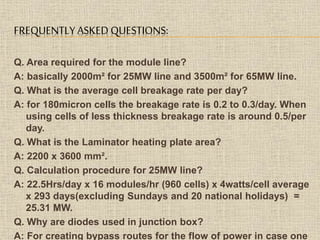 FREQUENTLY ASKED QUESTIONS:
Q. Area required for the module line?
A: basically 2000m² for 25MW line and 3500m² for 65MW line.
Q. What is the average cell breakage rate per day?
A: for 180micron cells the breakage rate is 0.2 to 0.3/day. When
using cells of less thickness breakage rate is around 0.5/per
day.
Q. What is the Laminator heating plate area?
A: 2200 x 3600 mm².
Q. Calculation procedure for 25MW line?
A: 22.5Hrs/day x 16 modules/hr (960 cells) x 4watts/cell average
x 293 days(excluding Sundays and 20 national holidays) =
25.31 MW.
Q. Why are diodes used in junction box?
A: For creating bypass routes for the flow of power in case one
 