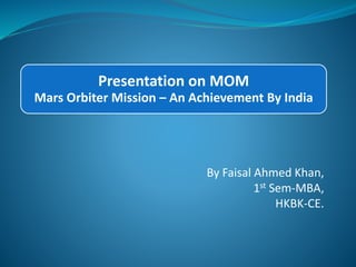 Presentation on MOM 
Mars Orbiter Mission – An Achievement By India 
By Faisal Ahmed Khan, 
1st Sem-MBA, 
HKBK-CE. 
 
