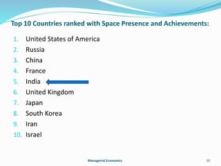 Top 10 Countries ranked with Space Presence and Achievements: 
1. United States of America 
2. Russia 
3. China 
4. France 
5. India 
6. United Kingdom 
7. Japan 
8. South Korea 
9. Iran 
10. Israel 
Managerial Economics 10 
 
