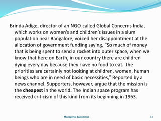 Brinda Adige, director of an NGO called Global Concerns India, 
which works on women’s and children’s issues in a slum 
population near Bangalore, voiced her disappointment at the 
allocation of government funding saying, “So much of money 
that is being spent to send a rocket into outer space, when we 
know that here on Earth, in our country there are children 
dying every day because they have no food to eat…the 
priorities are certainly not looking at children, women, human 
beings who are in need of basic necessities,” Reported by a 
news channel. Supporters, however, argue that the mission is 
the cheapest in the world. The Indian space program has 
received criticism of this kind from its beginning in 1963. 
Managerial Economics 13 
 