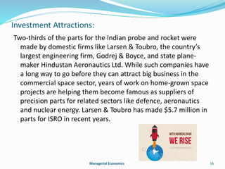 Investment Attractions: 
Two-thirds of the parts for the Indian probe and rocket were 
made by domestic firms like Larsen & Toubro, the country’s 
largest engineering firm, Godrej & Boyce, and state plane-maker 
Hindustan Aeronautics Ltd. While such companies have 
a long way to go before they can attract big business in the 
commercial space sector, years of work on home-grown space 
projects are helping them become famous as suppliers of 
precision parts for related sectors like defence, aeronautics 
and nuclear energy. Larsen & Toubro has made $5.7 million in 
parts for ISRO in recent years. 
Managerial Economics 16 
 