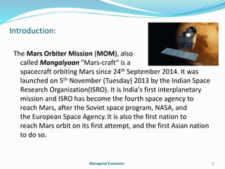 Introduction: 
The Mars Orbiter Mission (MOM), also 
called Mangalyaan "Mars-craft“ is a 
spacecraft orbiting Mars since 24th September 2014. It was 
launched on 5th November (Tuesday) 2013 by the Indian Space 
Research Organization(ISRO). It is India's first interplanetary 
mission and ISRO has become the fourth space agency to 
reach Mars, after the Soviet space program, NASA, and 
the European Space Agency. It is also the first nation to 
reach Mars orbit on its first attempt, and the first Asian nation 
to do so. 
Managerial Economics 2 
 
