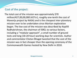 Cost of the project: 
The total cost of the mission was approximately $70 
million/427,00,00,000 (427cr), roughly one-tenth the cost of 
Maven(a project by NASA) and is the cheapest inter-planetary 
mission ever to be undertaken since Martian exploration 
began. The low cost of the mission was described by Kopillil 
Radhakrishnan, the chairman of ISRO, to various factors, 
including a "modular approach", a small number of ground 
tests and long (18-20 hour) working days for scientists. Author 
and commentator Chetan Bhagat tweeted that the cost of the 
mission was in fact cheaper than the opening ceremony of the 
Commonwealth Games hosted by New Delhi in 2010. 
Managerial Economics 4 
 