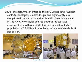 BBC's Jonathan Amos mentioned that MOM used lower worker 
costs, technologies, simpler design, and significantly less 
complicated payload than NASA's MAVEN. An opinion piece 
in The Hindu newspaper pointed out that the cost was 
equivalent to less than a single bus ride for each of India's 
population of 1.2 billion. In simpler words approximately Rs. 4 
per person. 
Managerial Economics 5 
 