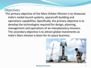 Objectives: 
The primary objective of the Mars Orbiter Mission is to showcase 
India's rocket launch systems, spacecraft-building and 
operations capabilities. Specifically, the primary objective is to 
develop the technologies required for design, planning, 
management and operations of an interplanetary missions. 
The secondary objective is to attract global investments as 
India's Mars mission is boon for its space business. 
Managerial Economics 7 
 