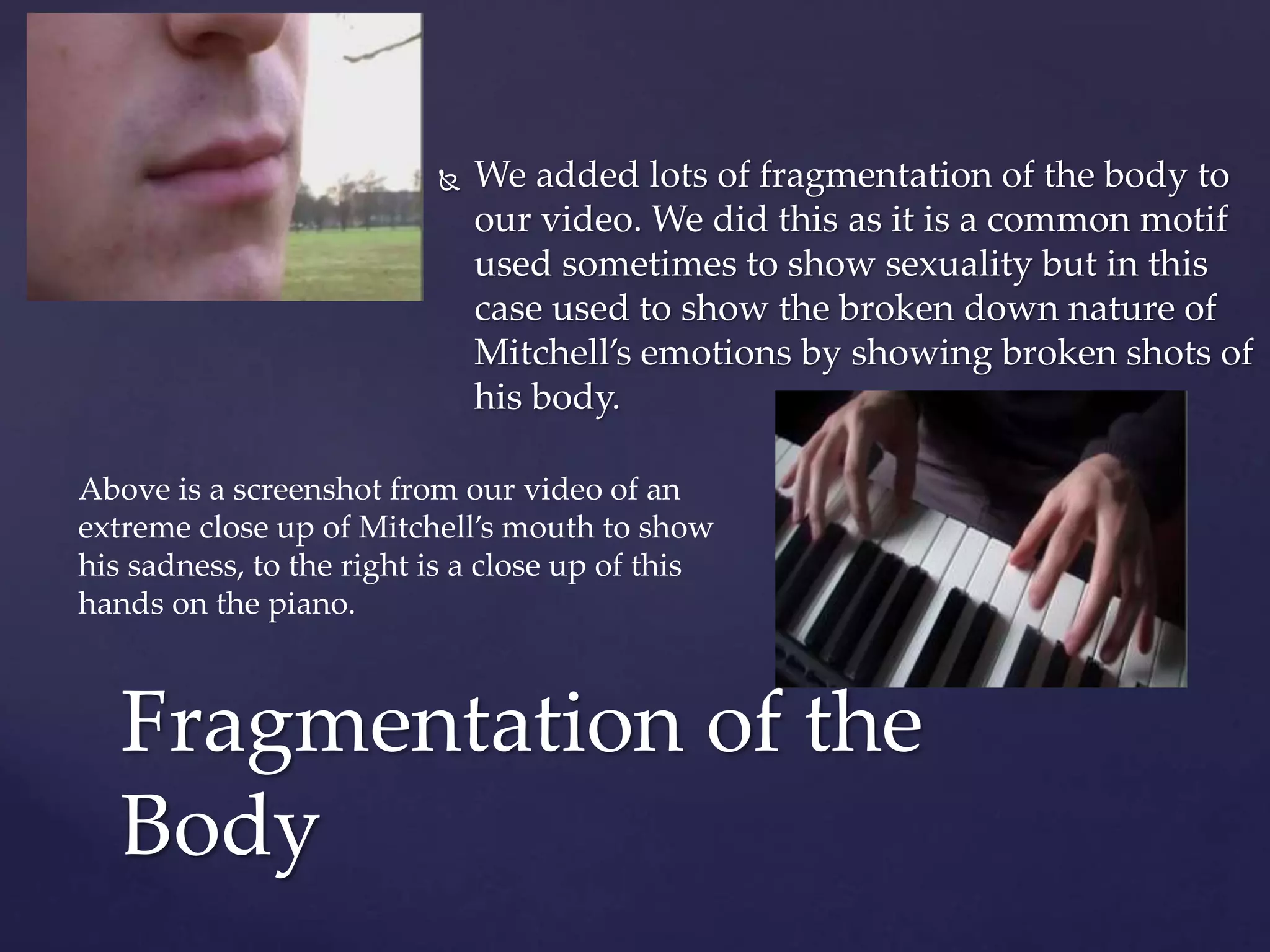  We added lots of fragmentation of the body to
our video. We did this as it is a common motif
used sometimes to show sexuality but in this
case used to show the broken down nature of
Mitchell’s emotions by showing broken shots of
his body.
Fragmentation of the
Body
Above is a screenshot from our video of an
extreme close up of Mitchell’s mouth to show
his sadness, to the right is a close up of this
hands on the piano.
 