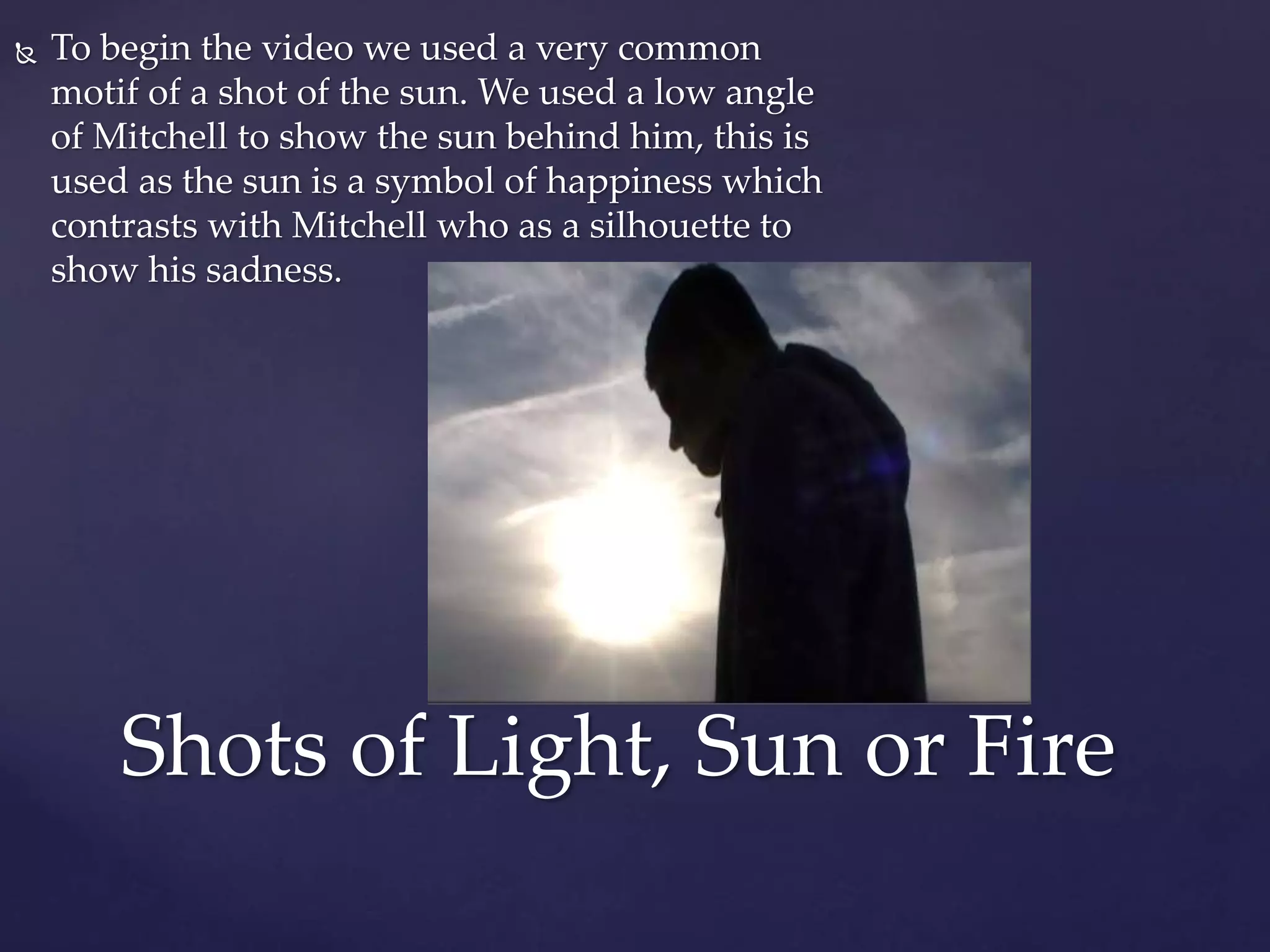  To begin the video we used a very common
motif of a shot of the sun. We used a low angle
of Mitchell to show the sun behind him, this is
used as the sun is a symbol of happiness which
contrasts with Mitchell who as a silhouette to
show his sadness.
Shots of Light, Sun or Fire
 