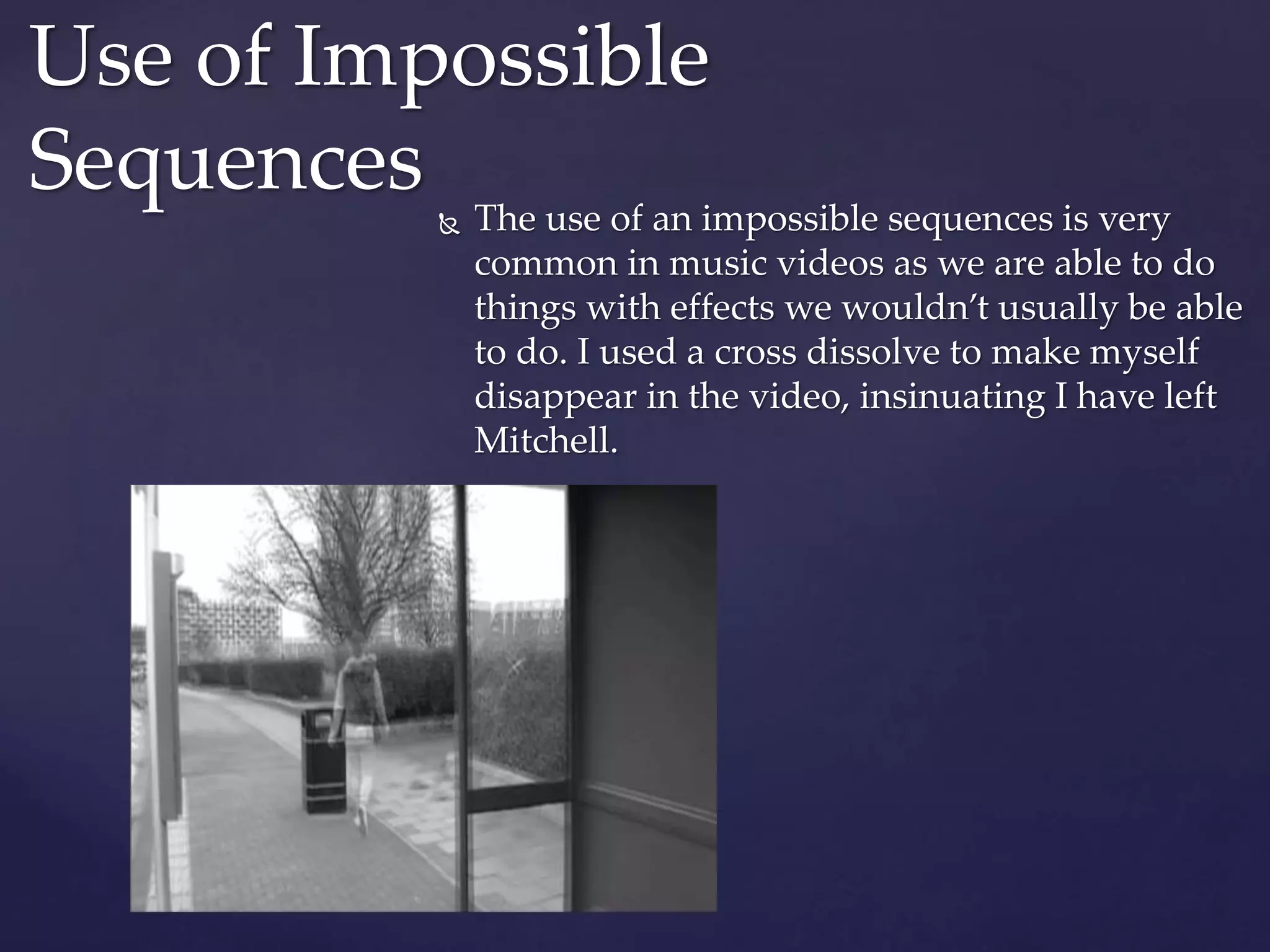  The use of an impossible sequences is very
common in music videos as we are able to do
things with effects we wouldn’t usually be able
to do. I used a cross dissolve to make myself
disappear in the video, insinuating I have left
Mitchell.
Use of Impossible
Sequences
 