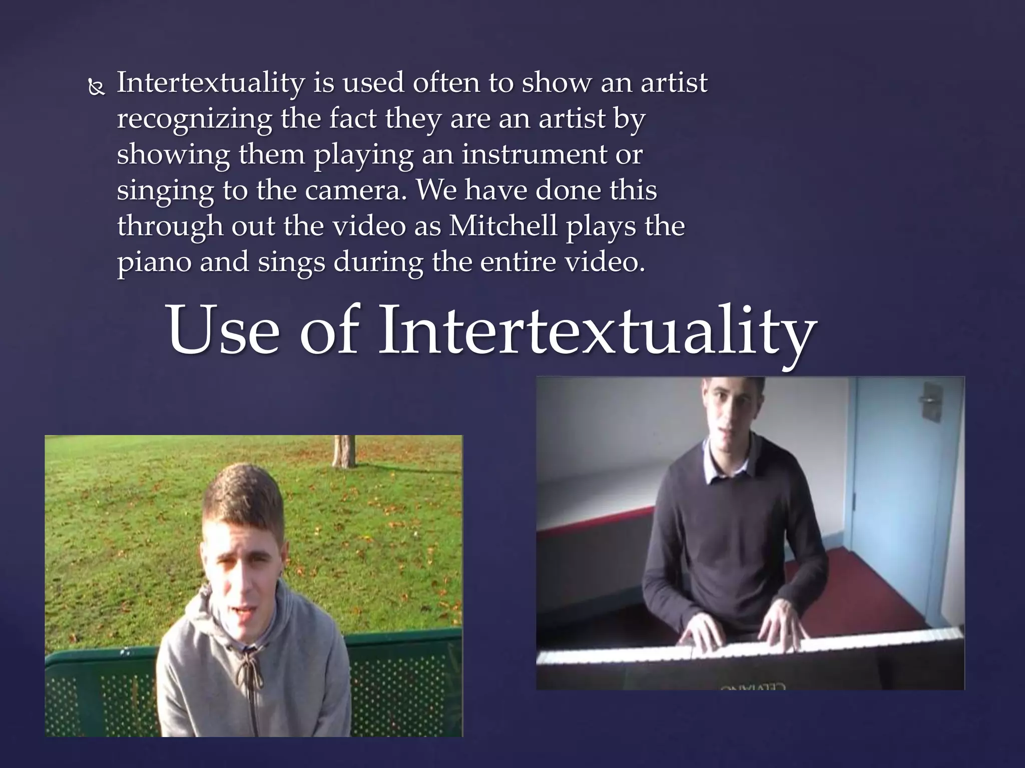  Intertextuality is used often to show an artist
recognizing the fact they are an artist by
showing them playing an instrument or
singing to the camera. We have done this
through out the video as Mitchell plays the
piano and sings during the entire video.
Use of Intertextuality
 