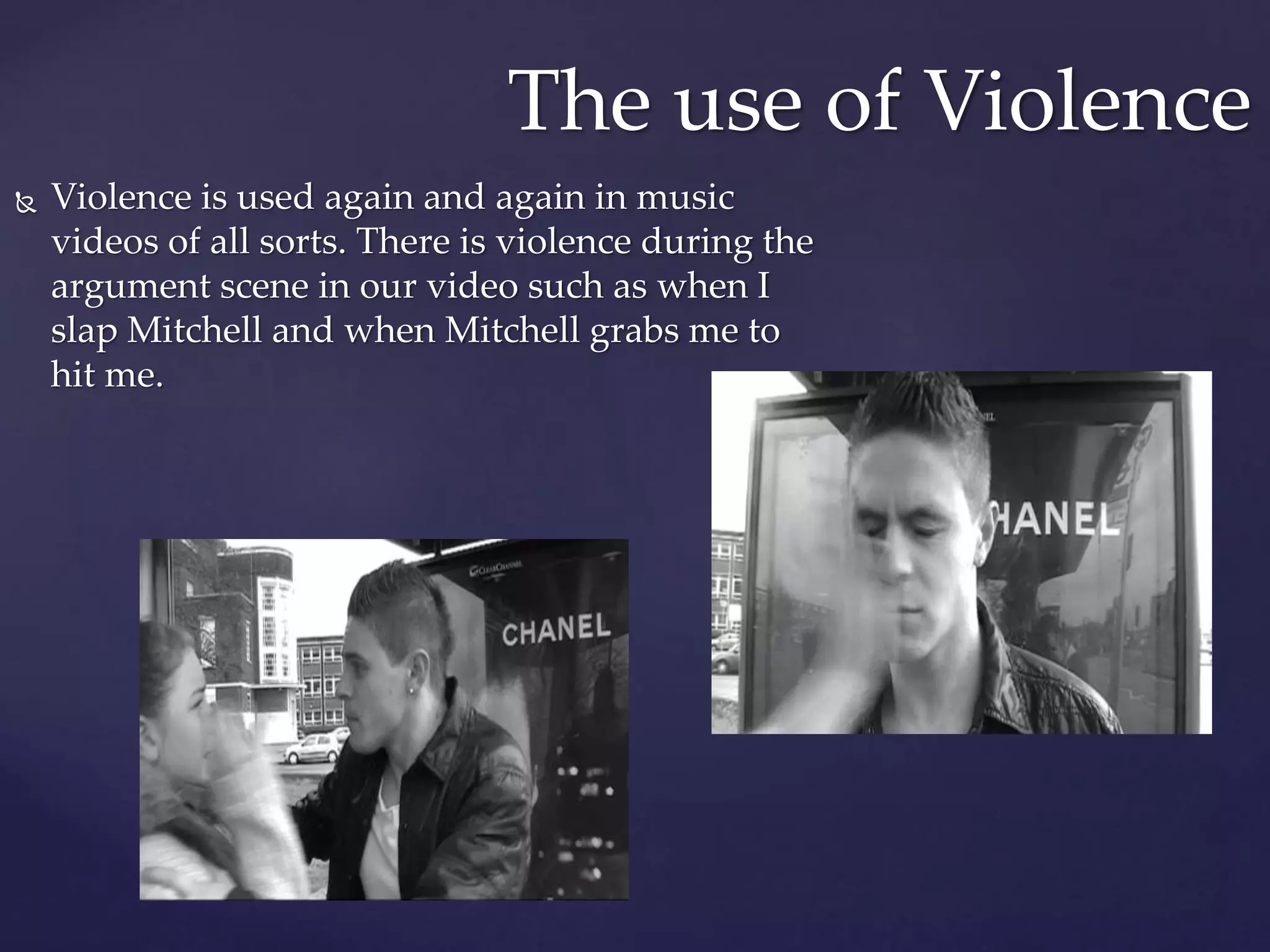  Violence is used again and again in music
videos of all sorts. There is violence during the
argument scene in our video such as when I
slap Mitchell and when Mitchell grabs me to
hit me.
The use of Violence
 