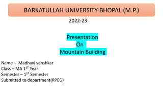 BARKATULLAH UNIVERSITY BHOPAL (M.P.)
2022-23
Name – Madhavi vanshkar
Class – MA 1ST Year
Semester – 1ST Semester
Submitted to department(RPEG)
Presentation
On
Mountain Building
 