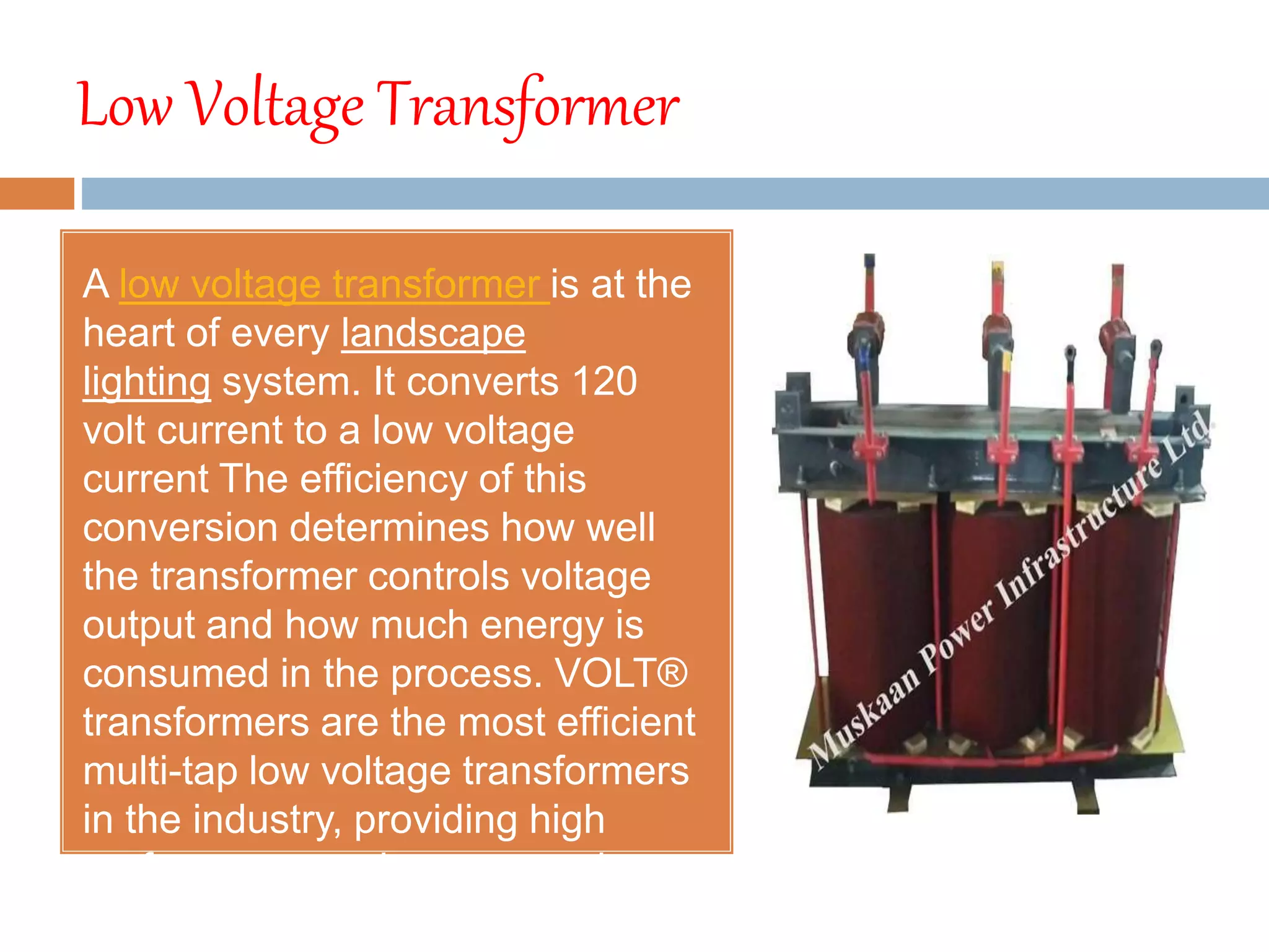 Low Voltage Transformer
A low voltage transformer is at the
heart of every landscape
lighting system. It converts 120
volt current to a low voltage
current The efficiency of this
conversion determines how well
the transformer controls voltage
output and how much energy is
consumed in the process. VOLT®
transformers are the most efficient
multi-tap low voltage transformers
in the industry, providing high
performance and energy savings.
 