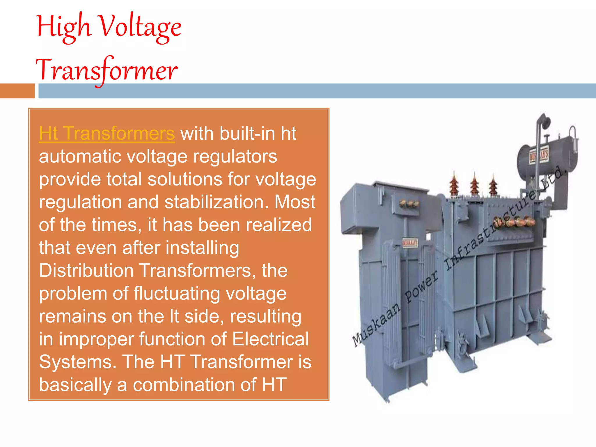 High Voltage
Transformer
Ht Transformers with built-in ht
automatic voltage regulators
provide total solutions for voltage
regulation and stabilization. Most
of the times, it has been realized
that even after installing
Distribution Transformers, the
problem of fluctuating voltage
remains on the lt side, resulting
in improper function of Electrical
Systems. The HT Transformer is
basically a combination of HT
avr.
 