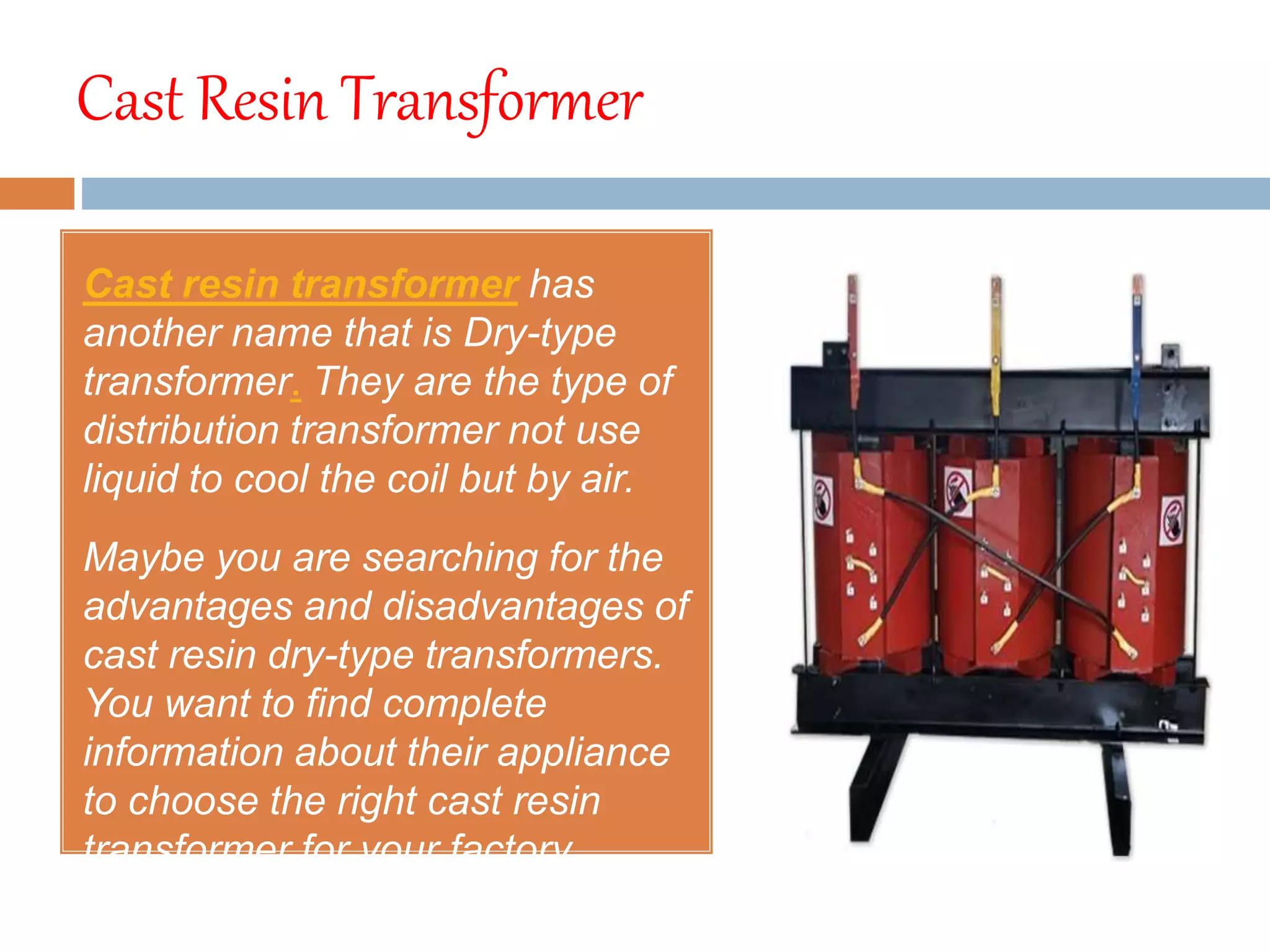 Cast Resin Transformer
Cast resin transformer has
another name that is Dry-type
transformer. They are the type of
distribution transformer not use
liquid to cool the coil but by air.
Maybe you are searching for the
advantages and disadvantages of
cast resin dry-type transformers.
You want to find complete
information about their appliance
to choose the right cast resin
transformer for your factory.
 