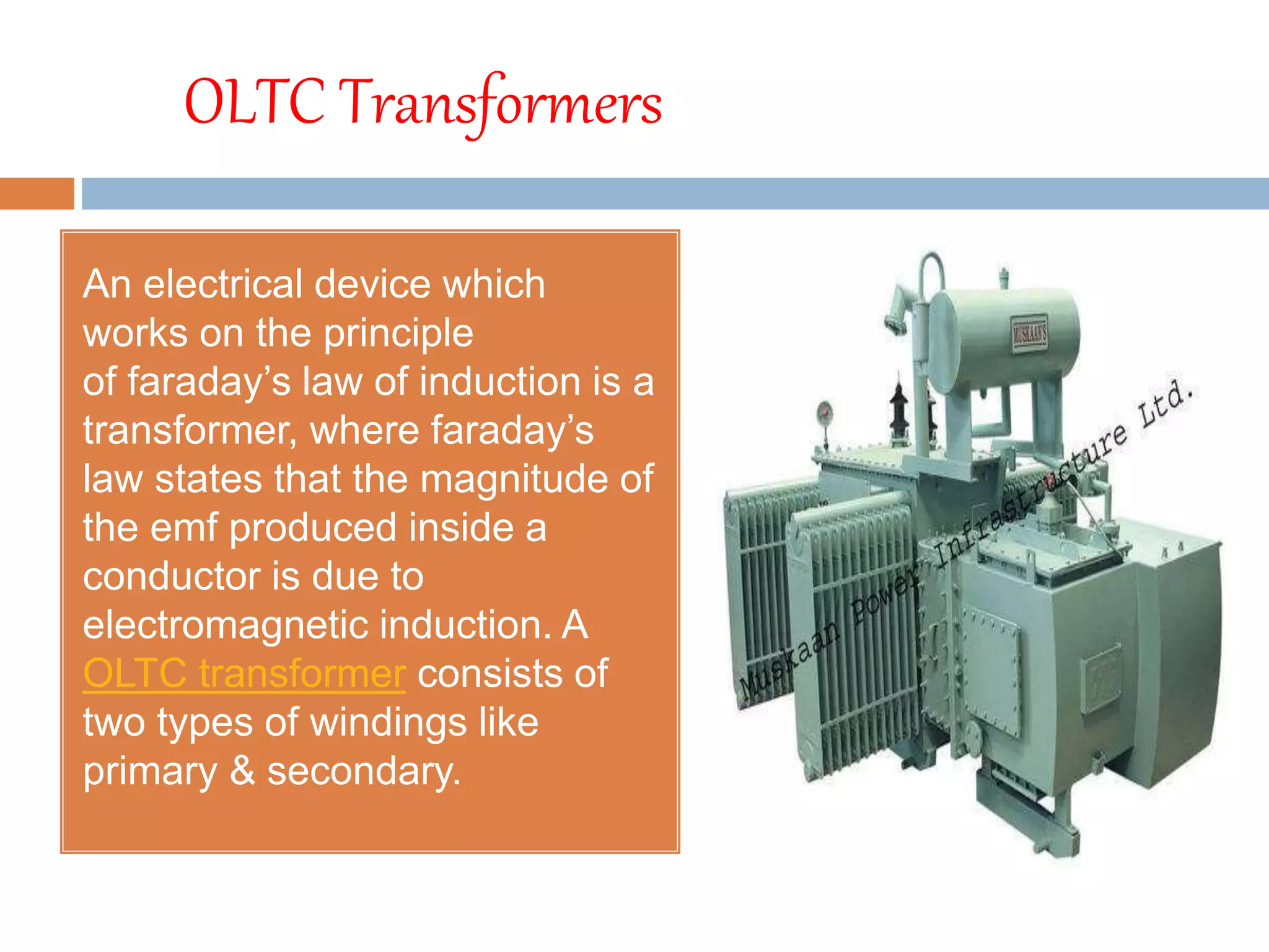 OLTC Transformers
An electrical device which
works on the principle
of faraday’s law of induction is a
transformer, where faraday’s
law states that the magnitude of
the emf produced inside a
conductor is due to
electromagnetic induction. A
OLTC transformer consists of
two types of windings like
primary & secondary.
 