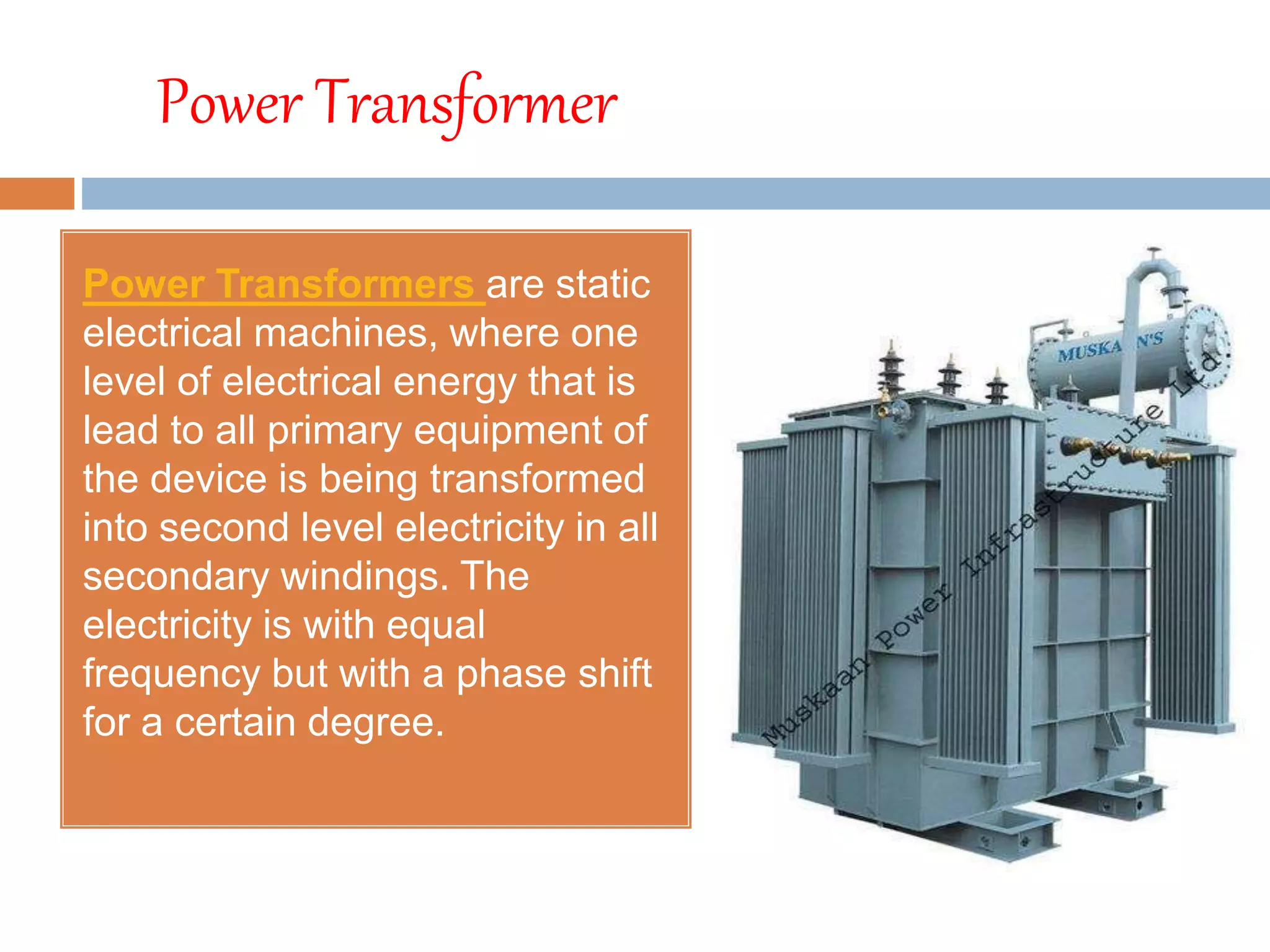 Power Transformer
Power Transformers are static
electrical machines, where one
level of electrical energy that is
lead to all primary equipment of
the device is being transformed
into second level electricity in all
secondary windings. The
electricity is with equal
frequency but with a phase shift
for a certain degree.
 