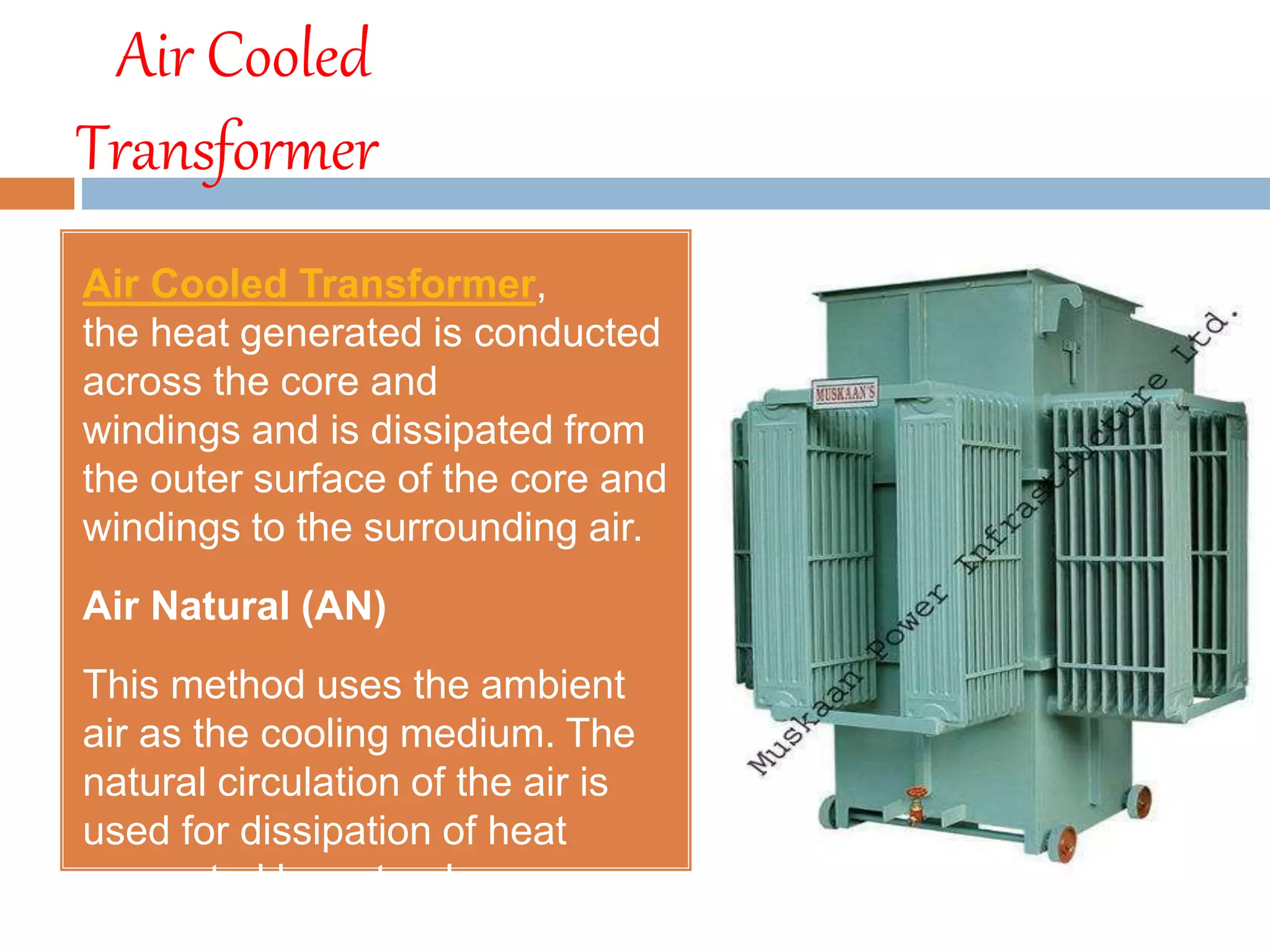 Air Cooled
Transformer
Air Cooled Transformer,
the heat generated is conducted
across the core and
windings and is dissipated from
the outer surface of the core and
windings to the surrounding air.
Air Natural (AN)
This method uses the ambient
air as the cooling medium. The
natural circulation of the air is
used for dissipation of heat
generated by natural
convection.
 