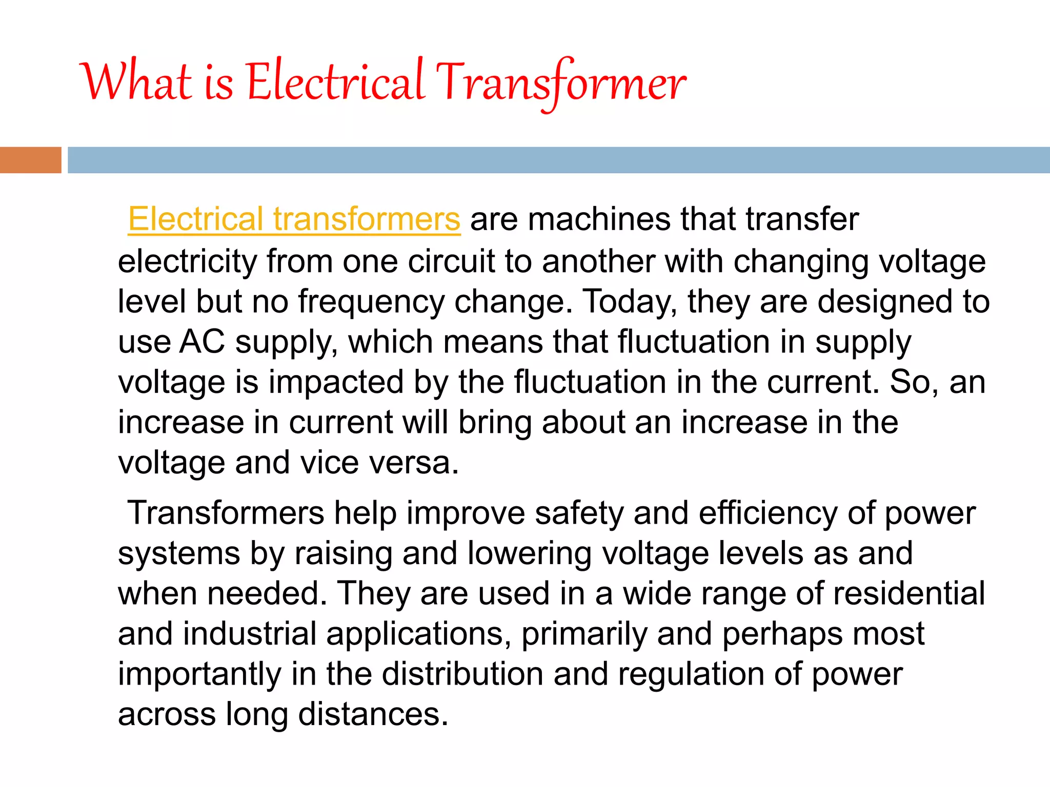 What is Electrical Transformer
Electrical transformers are machines that transfer
electricity from one circuit to another with changing voltage
level but no frequency change. Today, they are designed to
use AC supply, which means that fluctuation in supply
voltage is impacted by the fluctuation in the current. So, an
increase in current will bring about an increase in the
voltage and vice versa.
Transformers help improve safety and efficiency of power
systems by raising and lowering voltage levels as and
when needed. They are used in a wide range of residential
and industrial applications, primarily and perhaps most
importantly in the distribution and regulation of power
across long distances.
 