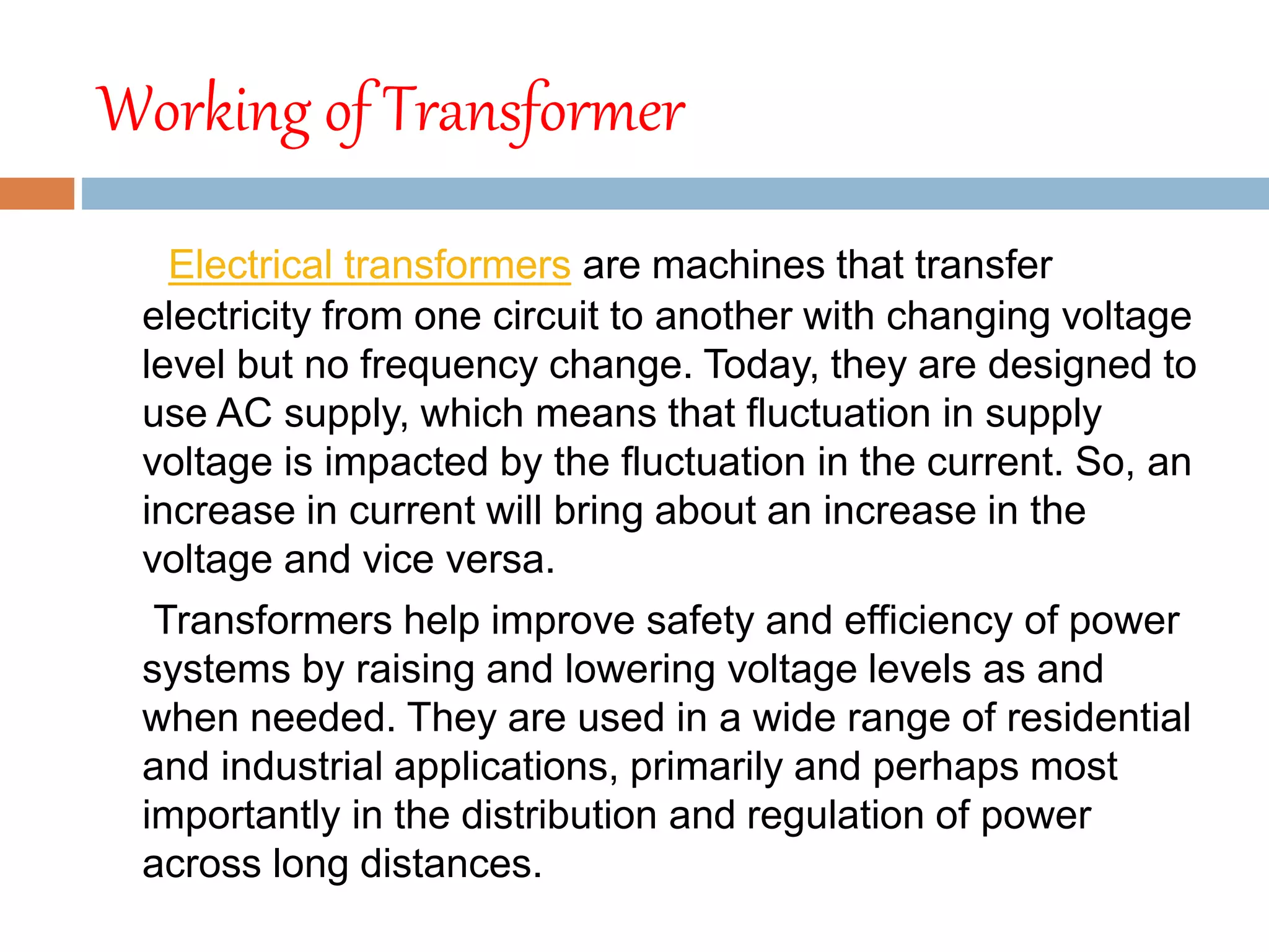 Working of Transformer
Electrical transformers are machines that transfer
electricity from one circuit to another with changing voltage
level but no frequency change. Today, they are designed to
use AC supply, which means that fluctuation in supply
voltage is impacted by the fluctuation in the current. So, an
increase in current will bring about an increase in the
voltage and vice versa.
Transformers help improve safety and efficiency of power
systems by raising and lowering voltage levels as and
when needed. They are used in a wide range of residential
and industrial applications, primarily and perhaps most
importantly in the distribution and regulation of power
across long distances.
 