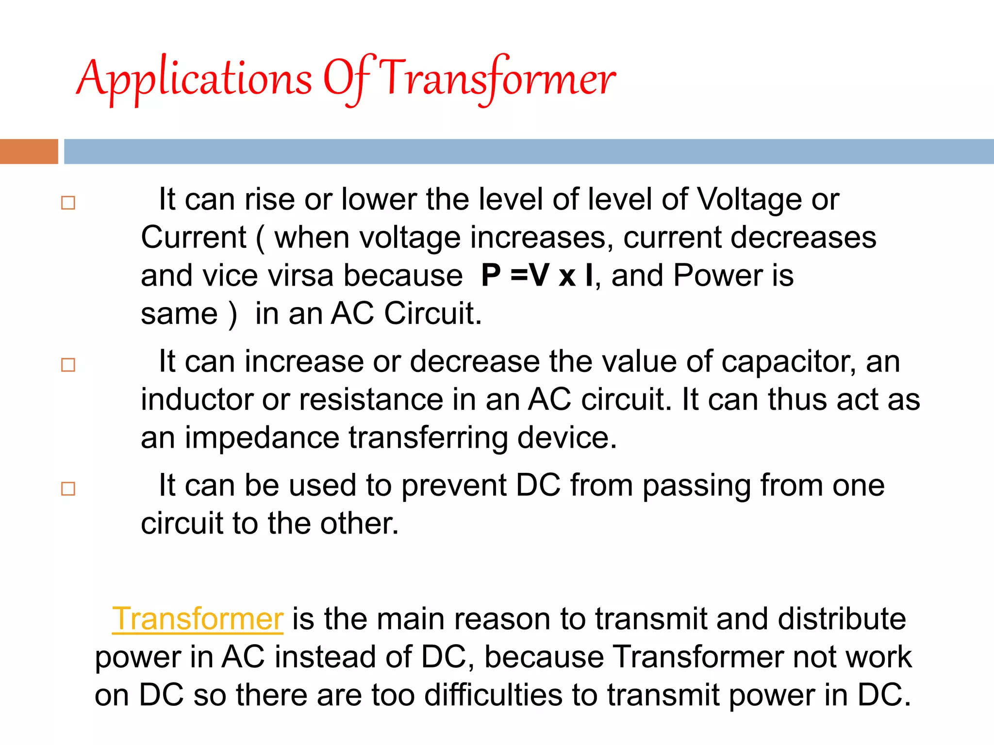 Applications Of Transformer
 It can rise or lower the level of level of Voltage or
Current ( when voltage increases, current decreases
and vice virsa because P =V x I, and Power is
same ) in an AC Circuit.
 It can increase or decrease the value of capacitor, an
inductor or resistance in an AC circuit. It can thus act as
an impedance transferring device.
 It can be used to prevent DC from passing from one
circuit to the other.
Transformer is the main reason to transmit and distribute
power in AC instead of DC, because Transformer not work
on DC so there are too difficulties to transmit power in DC.
 