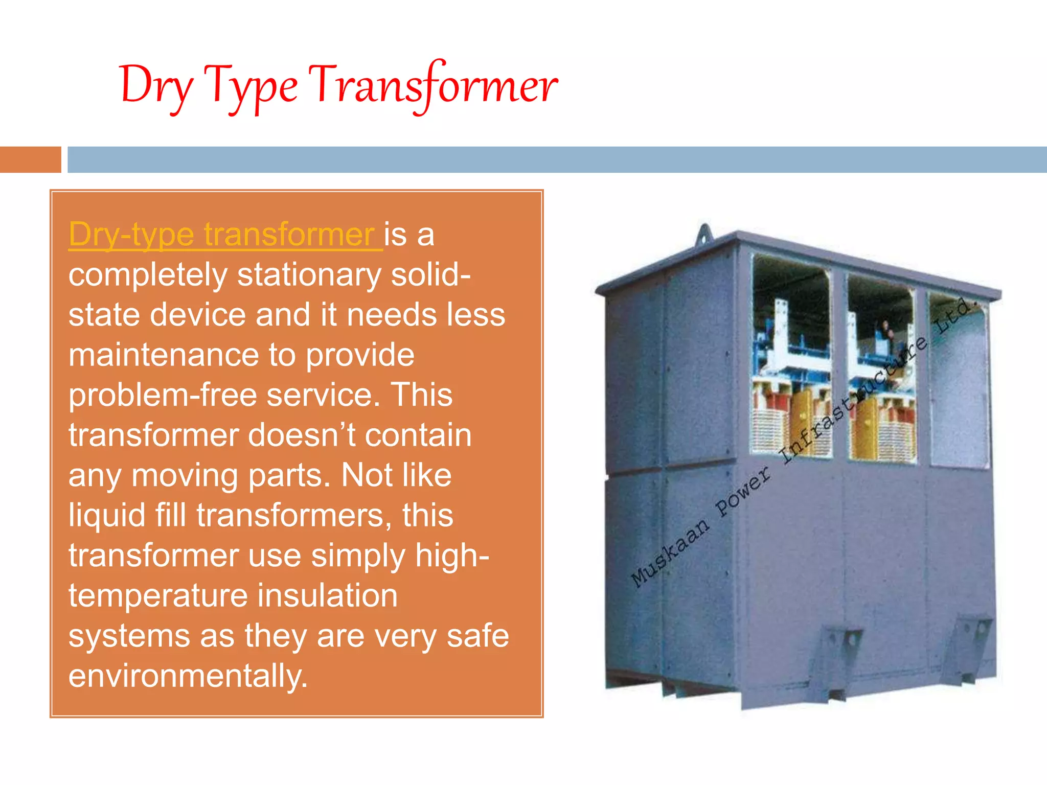 Dry Type Transformer
Dry-type transformer is a
completely stationary solid-
state device and it needs less
maintenance to provide
problem-free service. This
transformer doesn’t contain
any moving parts. Not like
liquid fill transformers, this
transformer use simply high-
temperature insulation
systems as they are very safe
environmentally.
 