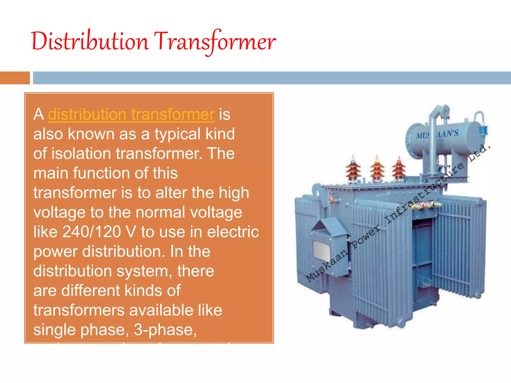 Distribution Transformer
A distribution transformer is
also known as a typical kind
of isolation transformer. The
main function of this
transformer is to alter the high
voltage to the normal voltage
like 240/120 V to use in electric
power distribution. In the
distribution system, there
are different kinds of
transformers available like
single phase, 3-phase,
underground, pad-mounted,
pole-mounted transformer.
 