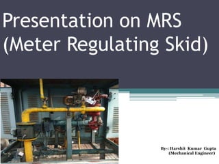Presentation on MRS
(Meter Regulating Skid)
By-: Harshit Kumar Gupta
(Mechanical Engineer)
 