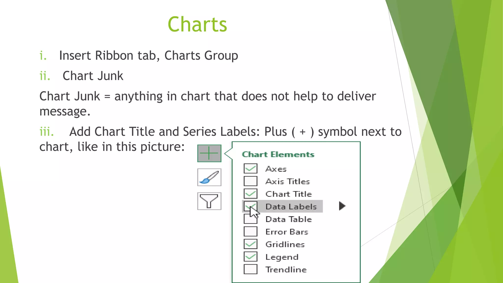 Charts
i. Insert Ribbon tab, Charts Group
ii. Chart Junk
Chart Junk = anything in chart that does not help to deliver
message.
iii. Add Chart Title and Series Labels: Plus ( + ) symbol next to
chart, like in this picture:
 