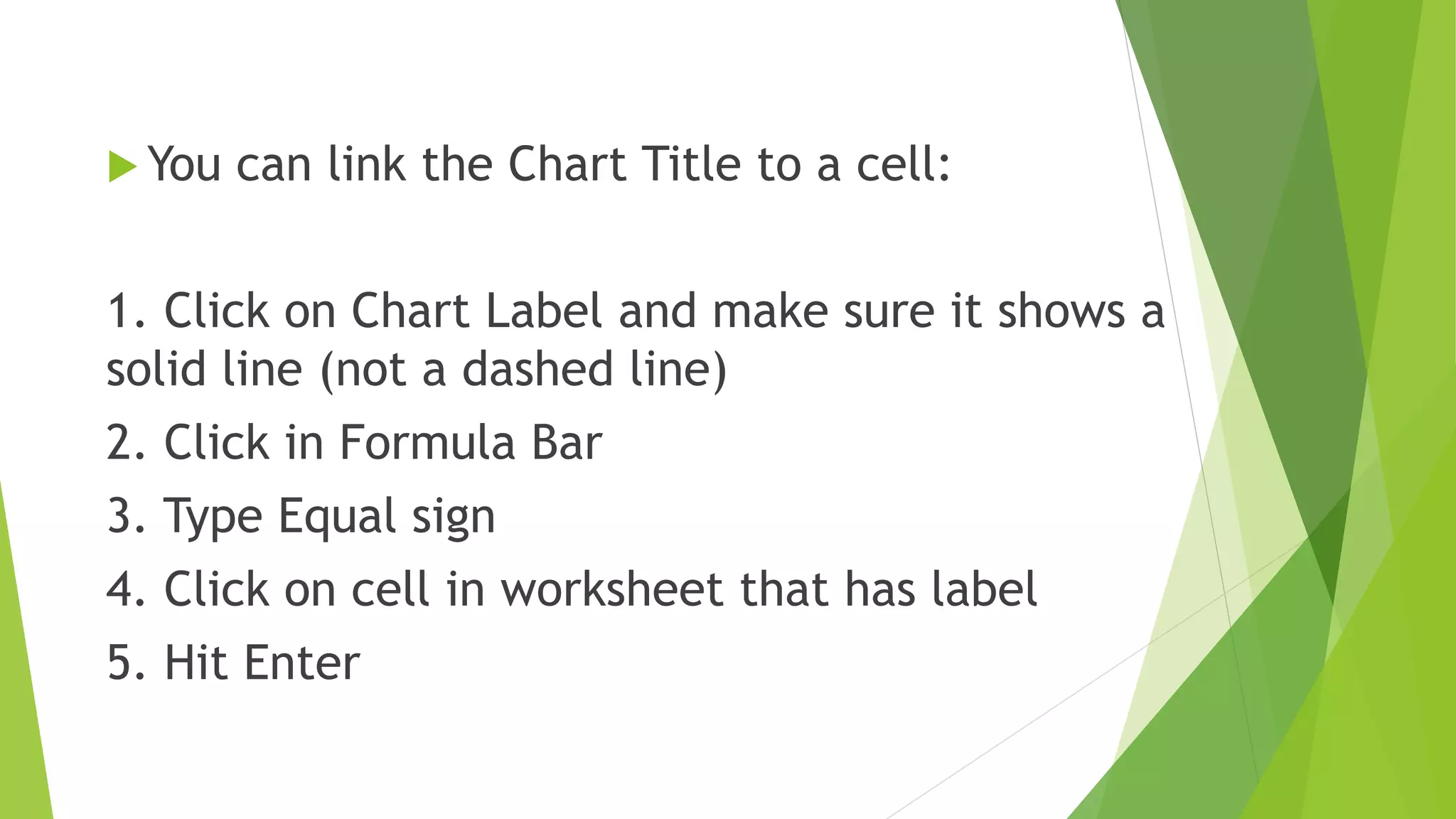  You can link the Chart Title to a cell:
1. Click on Chart Label and make sure it shows a
solid line (not a dashed line)
2. Click in Formula Bar
3. Type Equal sign
4. Click on cell in worksheet that has label
5. Hit Enter
 