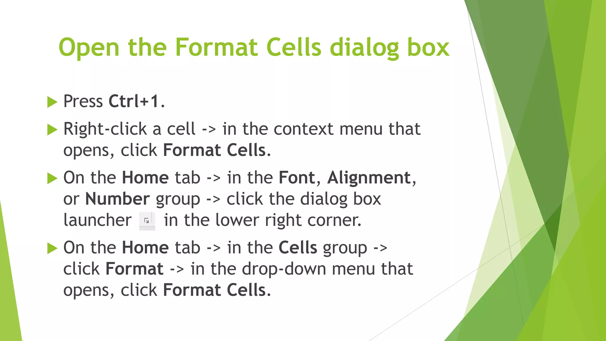 Open the Format Cells dialog box
 Press Ctrl+1.
 Right-click a cell -> in the context menu that
opens, click Format Cells.
 On the Home tab -> in the Font, Alignment,
or Number group -> click the dialog box
launcher in the lower right corner.
 On the Home tab -> in the Cells group ->
click Format -> in the drop-down menu that
opens, click Format Cells.
 
