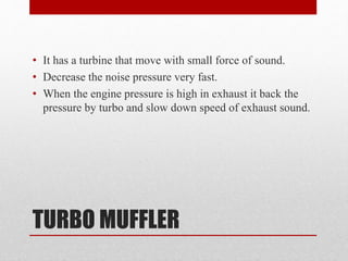 TURBO MUFFLER
• It has a turbine that move with small force of sound.
• Decrease the noise pressure very fast.
• When the engine pressure is high in exhaust it back the
pressure by turbo and slow down speed of exhaust sound.