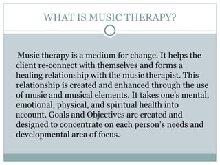 WHAT IS MUSIC THERAPY?
Music therapy is a medium for change. It helps the
client re-connect with themselves and forms a
healing relationship with the music therapist. This
relationship is created and enhanced through the use
of music and musical elements. It takes one’s mental,
emotional, physical, and spiritual health into
account. Goals and Objectives are created and
designed to concentrate on each person’s needs and
developmental area of focus.
 