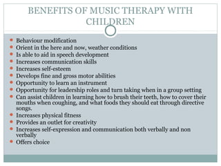BENEFITS OF MUSIC THERAPY WITH
CHILDREN
 Behaviour modification
 Orient in the here and now, weather conditions
 Is able to aid in speech development
 Increases communication skills
 Increases self-esteem
 Develops fine and gross motor abilities
 Opportunity to learn an instrument
 Opportunity for leadership roles and turn taking when in a group setting
 Can assist children in learning how to brush their teeth, how to cover their
mouths when coughing, and what foods they should eat through directive
songs.
 Increases physical fitness
 Provides an outlet for creativity
 Increases self-expression and communication both verbally and non
verbally
 Offers choice
 
